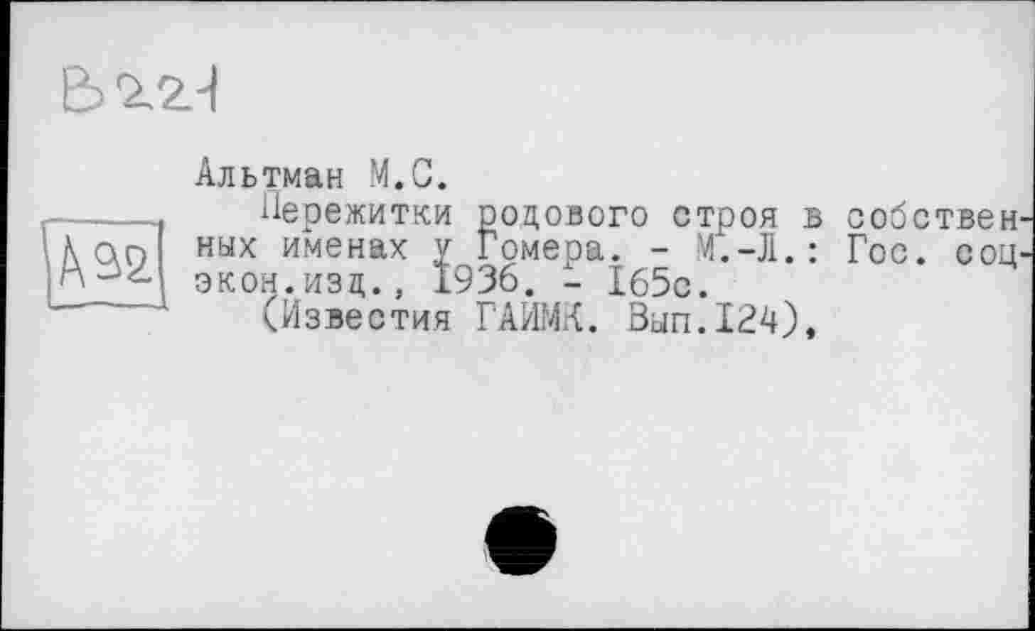 ﻿Ьгг-І
Альтман М.С.
Пережитки родового строя в собствен ных именах у Гомера. - M.-J1.: Гос. сод экон.изд., 1936. - 165с.
(Известия ГАИМК. Зып.124),